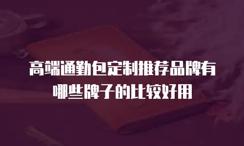 高端通勤包定制推荐品牌有哪些牌子的比较好用