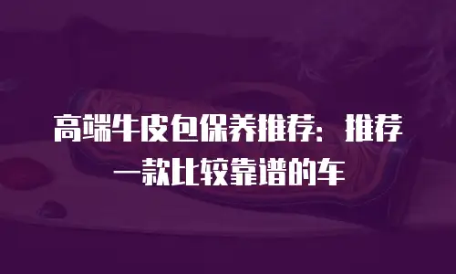 高端牛皮包保养推荐：推荐一款比较靠谱的车