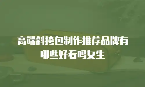 高端斜挎包制作推荐品牌有哪些好看吗女生