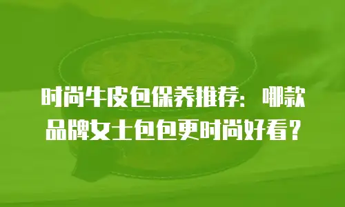 时尚牛皮包保养推荐：哪款品牌女士包包更时尚好看？