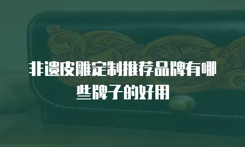 非遗皮雕定制推荐品牌有哪些牌子的好用
