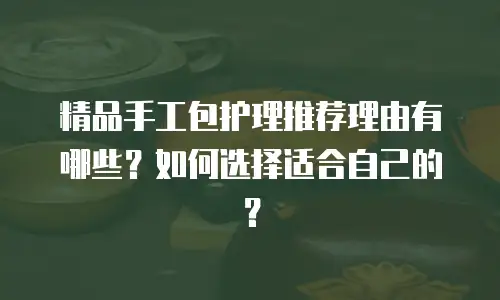 精品手工包护理推荐理由有哪些？如何选择适合自己的？
