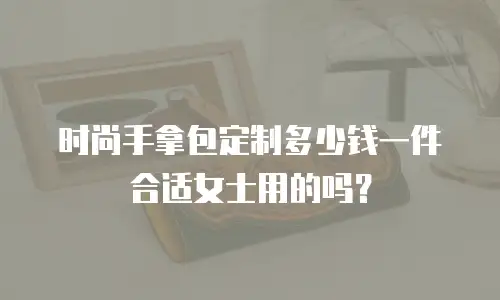 时尚手拿包定制多少钱一件合适女士用的吗？