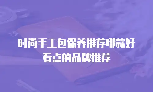 时尚手工包保养推荐哪款好看点的品牌推荐