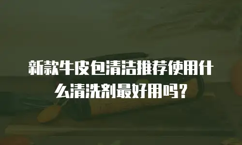 新款牛皮包清洁推荐使用什么清洗剂最好用吗？
