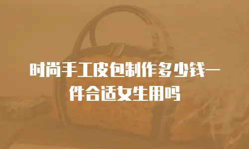 时尚手工皮包制作多少钱一件合适女生用吗