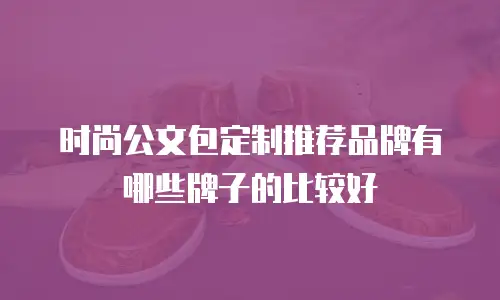 时尚公文包定制推荐品牌有哪些牌子的比较好