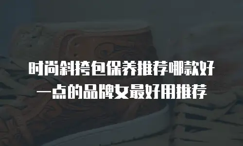时尚斜挎包保养推荐哪款好一点的品牌女最好用推荐