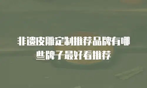 非遗皮雕定制推荐品牌有哪些牌子最好看推荐
