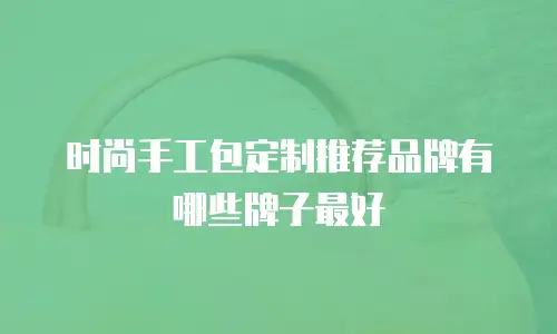 时尚手工包定制推荐品牌有哪些牌子最好