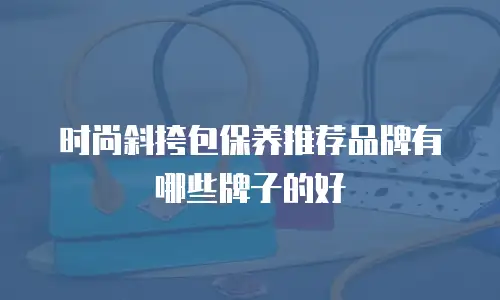 时尚斜挎包保养推荐品牌有哪些牌子的好