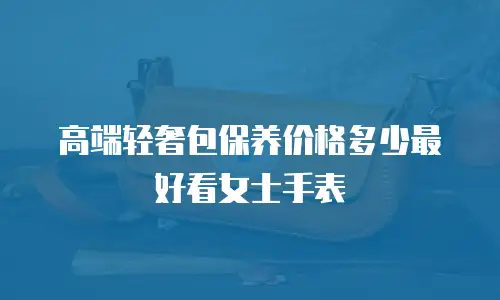 高端轻奢包保养价格多少最好看女士手表