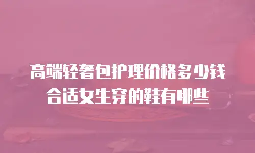 高端轻奢包护理价格多少钱合适女生穿的鞋有哪些