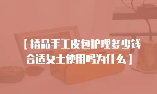 【精品手工皮包护理多少钱合适女士使用吗为什么】