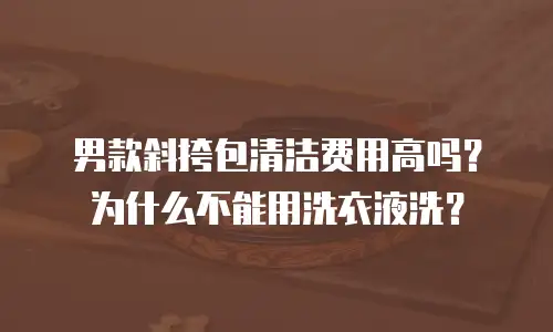 男款斜挎包清洁费用高吗？为什么不能用洗衣液洗？