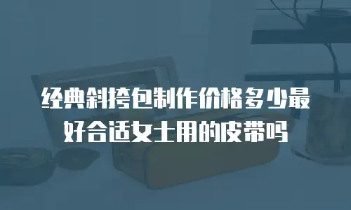 经典斜挎包制作价格多少最好合适女士用的皮带吗