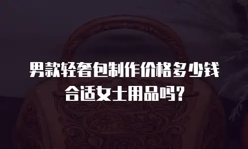 男款轻奢包制作价格多少钱合适女士用品吗？