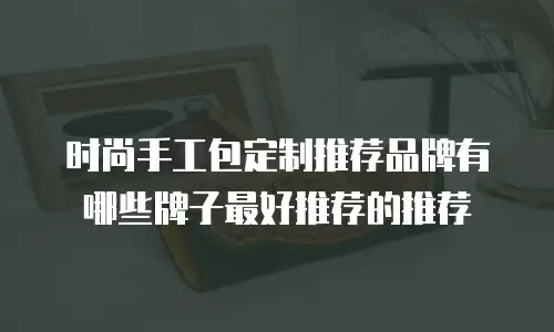 时尚手工包定制推荐品牌有哪些牌子最好推荐的推荐