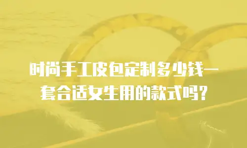 时尚手工皮包定制多少钱一套合适女生用的款式吗？