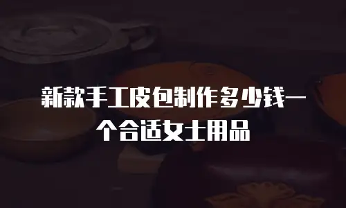 新款手工皮包制作多少钱一个合适女士用品