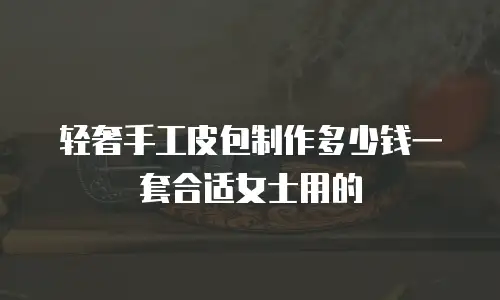 轻奢手工皮包制作多少钱一套合适女士用的