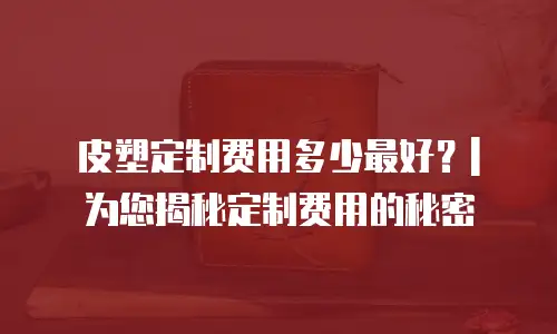 皮塑定制费用多少最好？| 为您揭秘定制费用的秘密