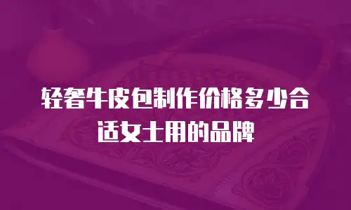 轻奢牛皮包制作价格多少合适女士用的品牌