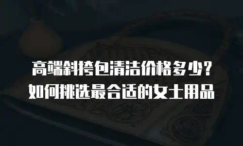 高端斜挎包清洁价格多少？如何挑选最合适的女士用品