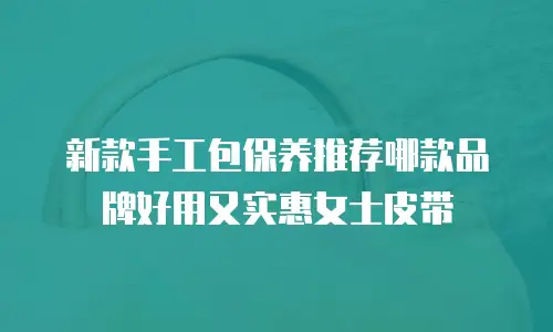 新款手工包保养推荐哪款品牌好用又实惠女士皮带