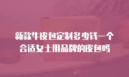 新款牛皮包定制多少钱一个合适女士用品牌的皮包吗