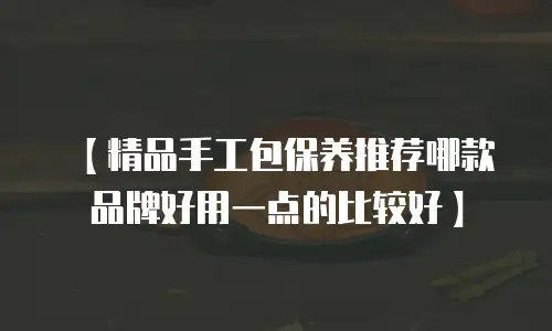 【精品手工包保养推荐哪款品牌好用一点的比较好】