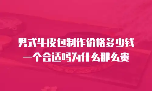 男式牛皮包制作价格多少钱一个合适吗为什么那么贵