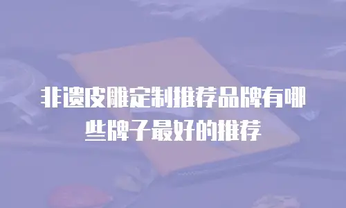 非遗皮雕定制推荐品牌有哪些牌子最好的推荐