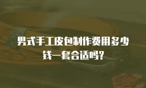 男式手工皮包制作费用多少钱一套合适吗？