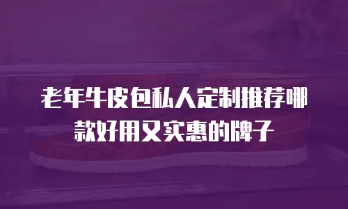 老年牛皮包私人定制推荐哪款好用又实惠的牌子