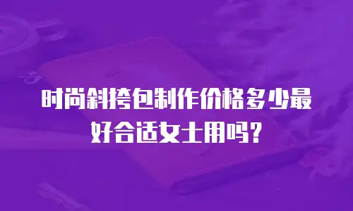 时尚斜挎包制作价格多少最好合适女士用吗？