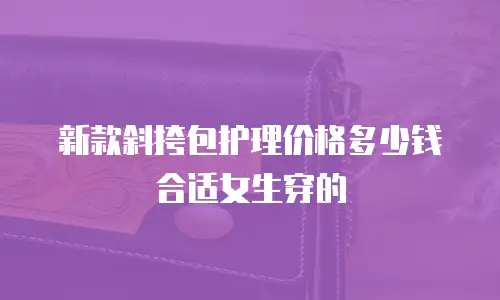 新款斜挎包护理价格多少钱合适女生穿的