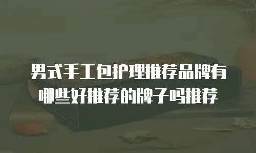 男式手工包护理推荐品牌有哪些好推荐的牌子吗推荐