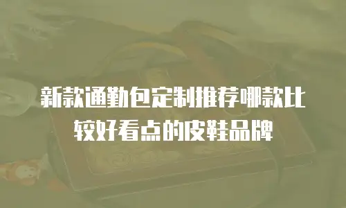 新款通勤包定制推荐哪款比较好看点的皮鞋品牌