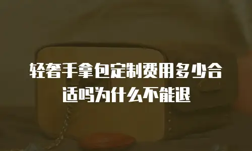轻奢手拿包定制费用多少合适吗为什么不能退