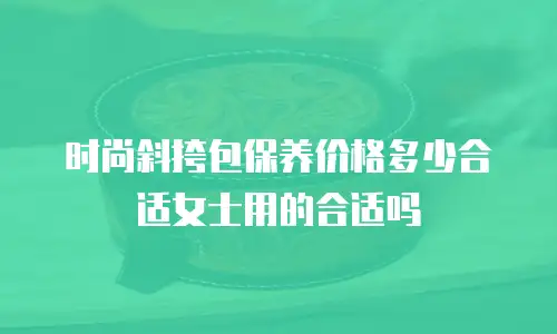 时尚斜挎包保养价格多少合适女士用的合适吗