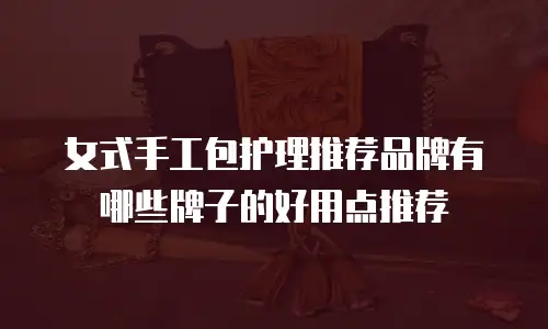 女式手工包护理推荐品牌有哪些牌子的好用点推荐