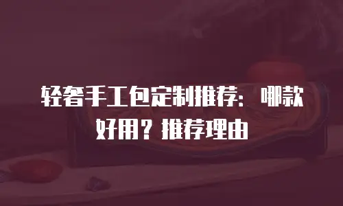 轻奢手工包定制推荐：哪款好用？推荐理由