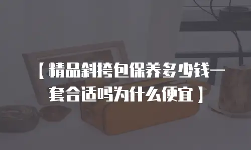 【精品斜挎包保养多少钱一套合适吗为什么便宜】