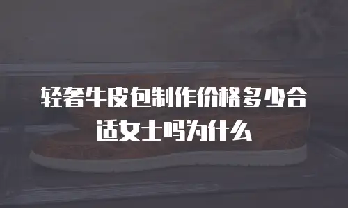 轻奢牛皮包制作价格多少合适女士吗为什么