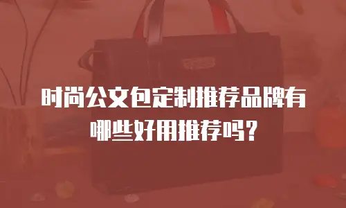 时尚公文包定制推荐品牌有哪些好用推荐吗？