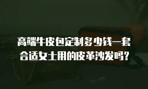 高端牛皮包定制多少钱一套合适女士用的皮革沙发吗？