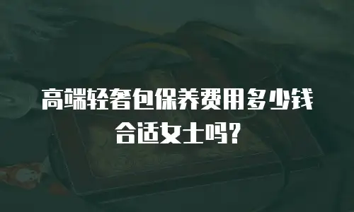 高端轻奢包保养费用多少钱合适女士吗？