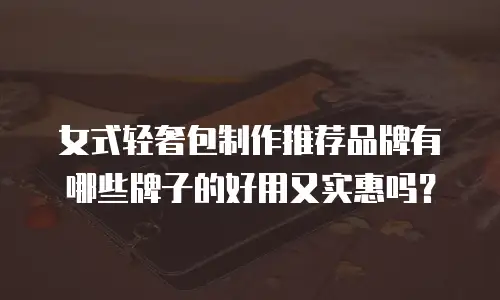 女式轻奢包制作推荐品牌有哪些牌子的好用又实惠吗？