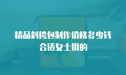 精品斜挎包制作价格多少钱合适女士用的